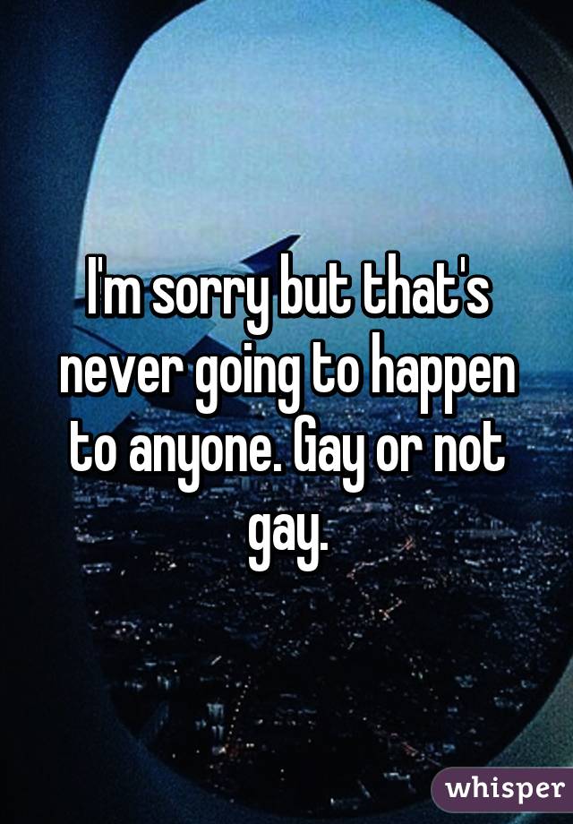 I'm sorry but that's never going to happen to anyone. Gay or not gay.