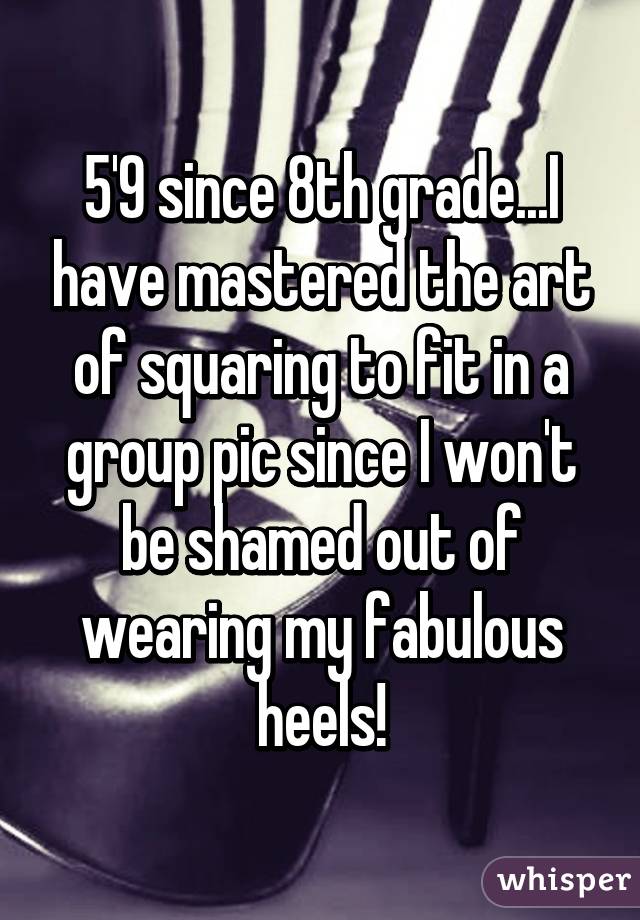 5'9 since 8th grade...I have mastered the art of squaring to fit in a group pic since I won't be shamed out of wearing my fabulous heels!