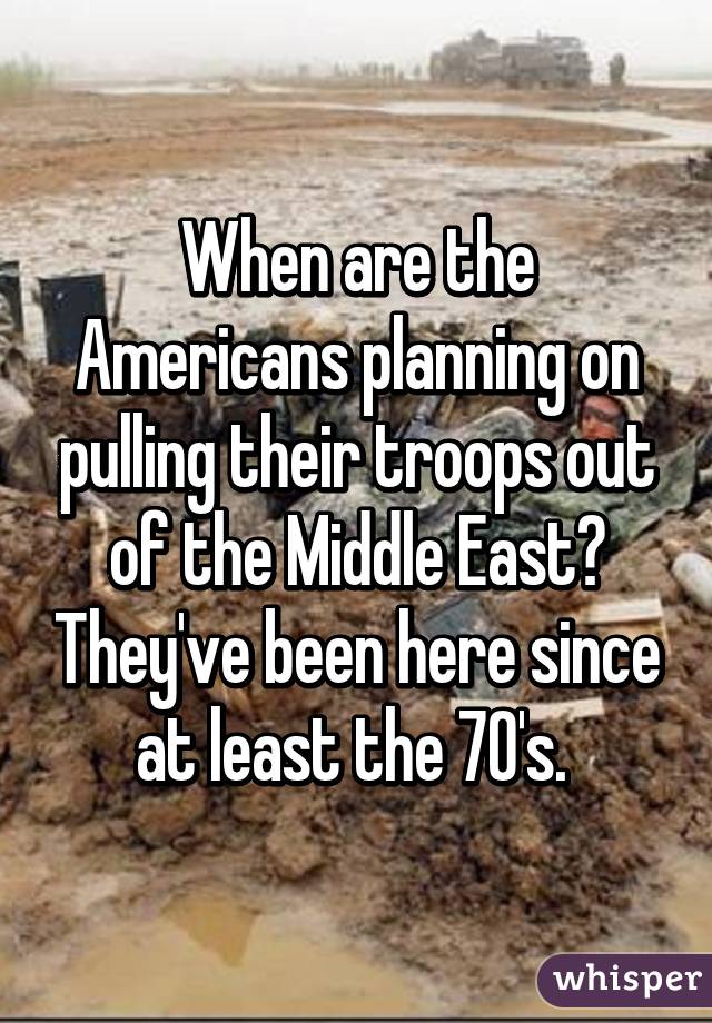 When are the Americans planning on pulling their troops out of the Middle East? They've been here since at least the 70's. 