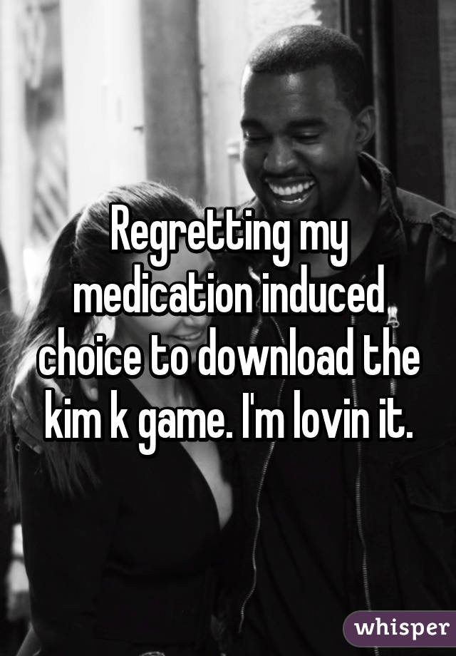 Regretting my medication induced choice to download the kim k game. I'm lovin it.