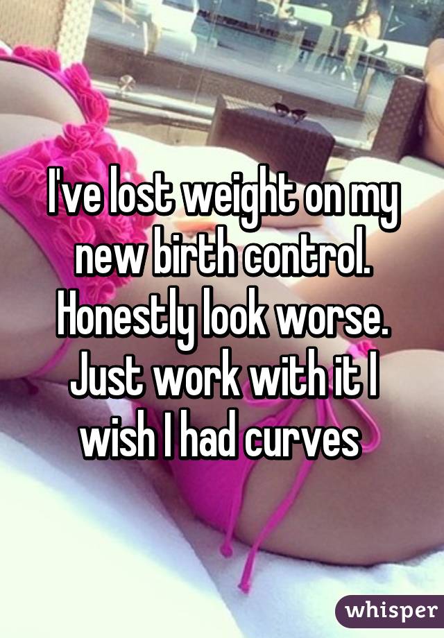 I've lost weight on my new birth control. Honestly look worse. Just work with it I wish I had curves 