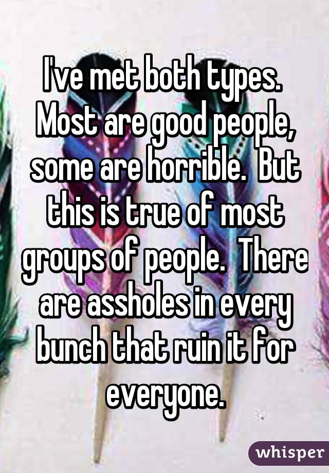 I've met both types.  Most are good people, some are horrible.  But this is true of most groups of people.  There are assholes in every bunch that ruin it for everyone.