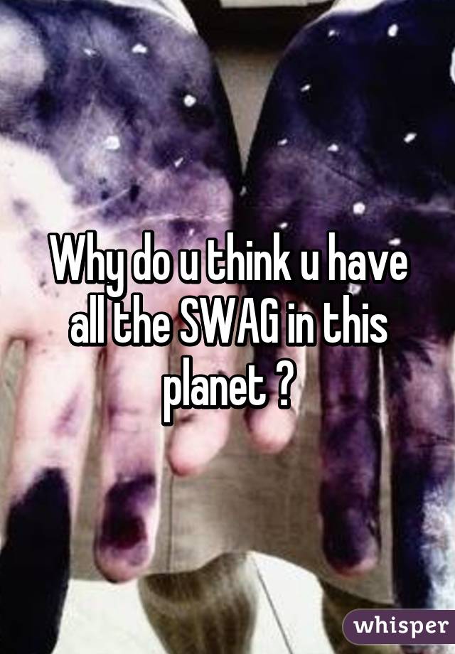 Why do u think u have all the SWAG in this planet ?