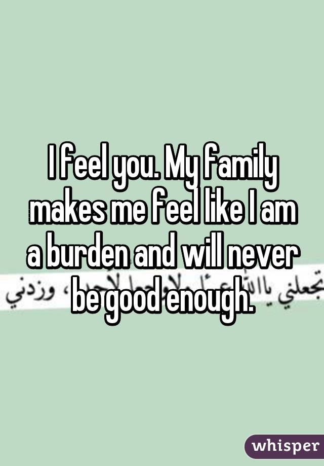 I feel you. My family makes me feel like I am a burden and will never be good enough.