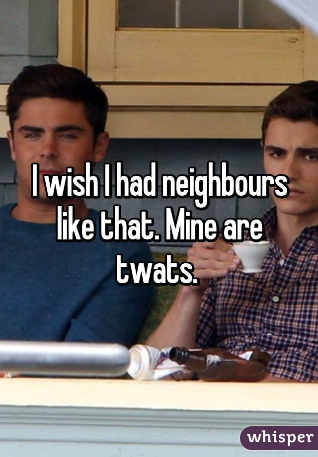 I wish I had neighbours like that. Mine are twats. 