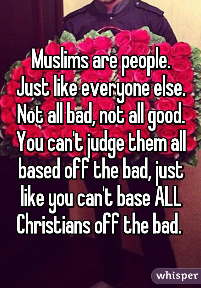 Muslims are people. Just like everyone else. Not all bad, not all good. You can't judge them all based off the bad, just like you can't base ALL Christians off the bad. 