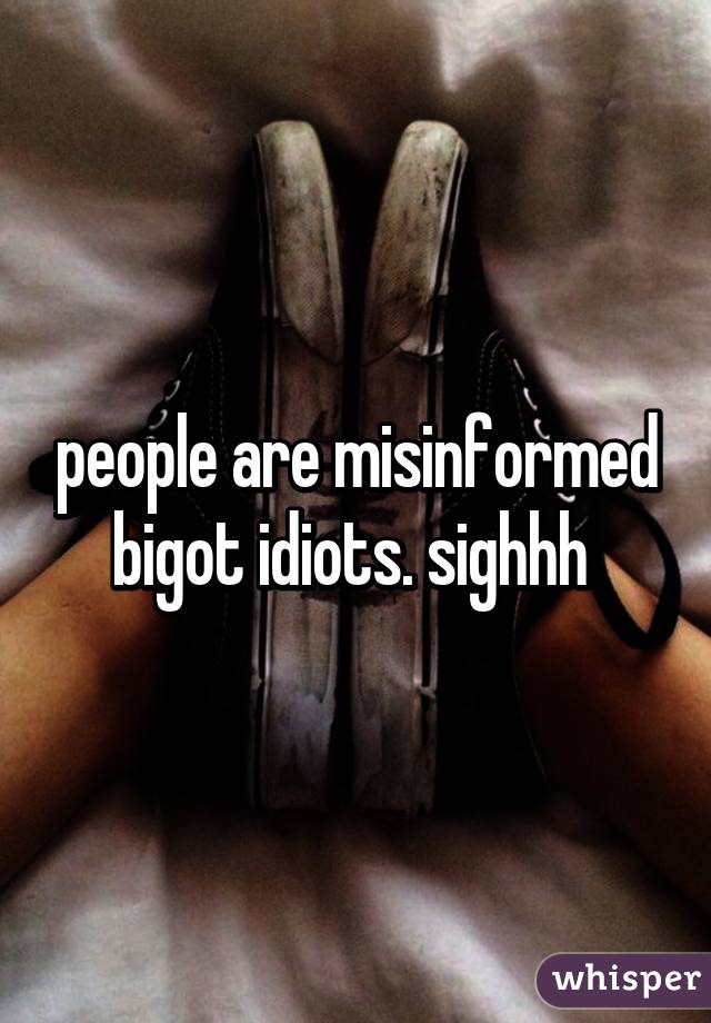 people are misinformed bigot idiots. sighhh 