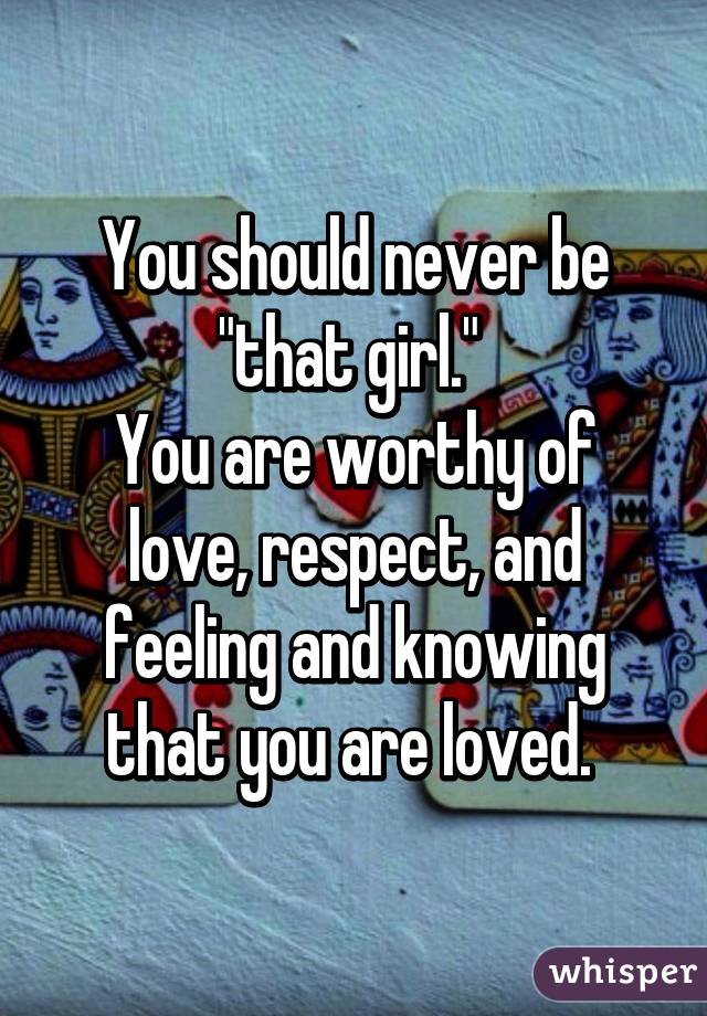 You should never be "that girl." 
You are worthy of love, respect, and feeling and knowing that you are loved. 