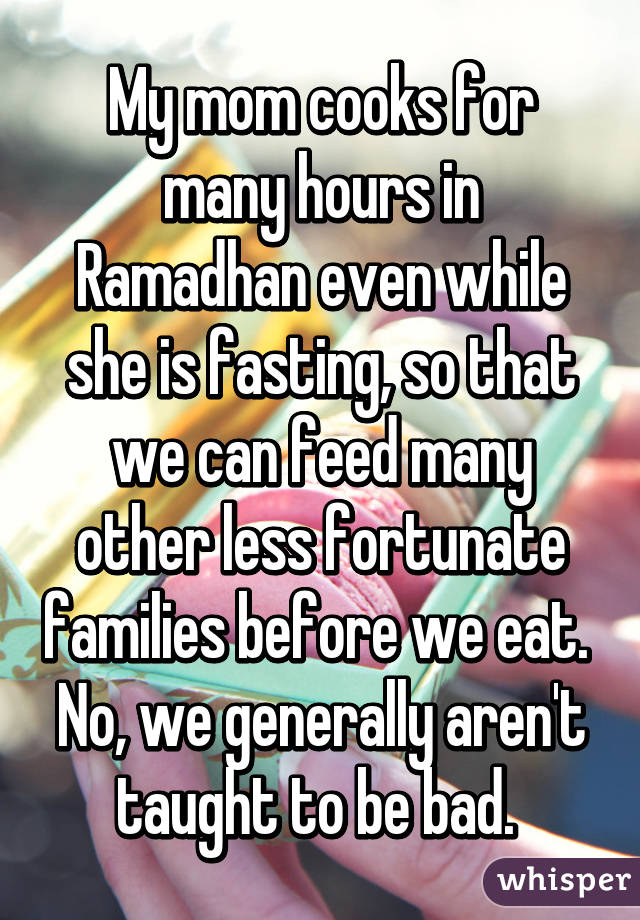 My mom cooks for many hours in Ramadhan even while she is fasting, so that we can feed many other less fortunate families before we eat. 
No, we generally aren't taught to be bad. 