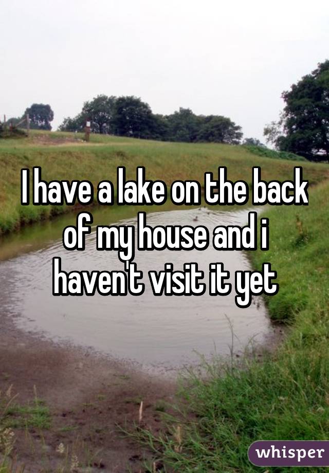 I have a lake on the back of my house and i haven't visit it yet