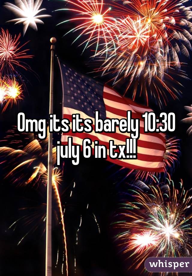 Omg its its barely 10:30 july 6 in tx!!!