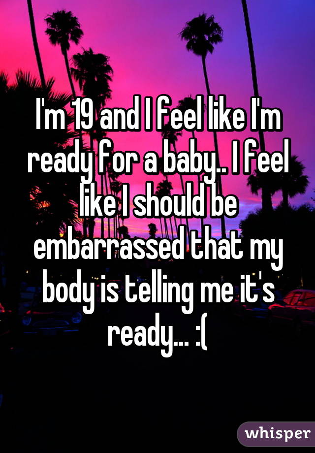 I'm 19 and I feel like I'm ready for a baby.. I feel like I should be embarrassed that my body is telling me it's ready... :(