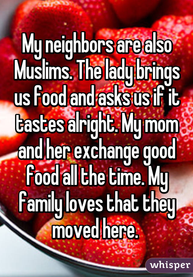 My neighbors are also Muslims. The lady brings us food and asks us if it tastes alright. My mom and her exchange good food all the time. My family loves that they moved here. 