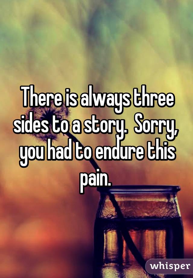 There is always three sides to a story.  Sorry,  you had to endure this pain. 