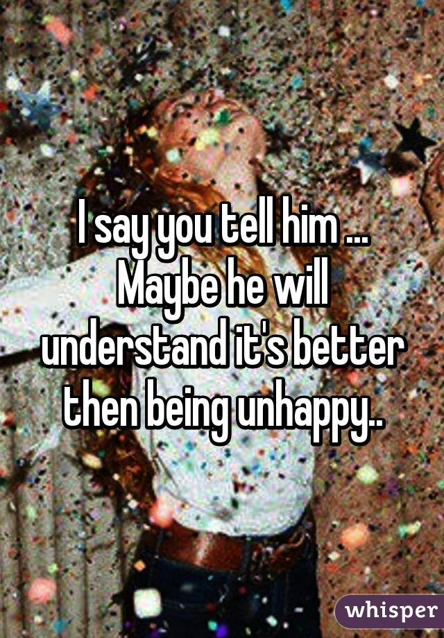 I say you tell him ... Maybe he will understand it's better then being unhappy..