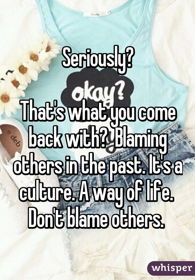 Seriously?

That's what you come back with?  Blaming others in the past. It's a culture. A way of life.  Don't blame others. 