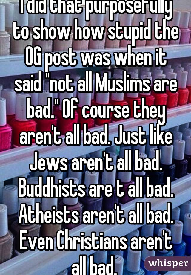 I did that purposefully to show how stupid the OG post was when it said "not all Muslims are bad." Of course they aren't all bad. Just like Jews aren't all bad. Buddhists are t all bad. Atheists aren't all bad. Even Christians aren't all bad. 