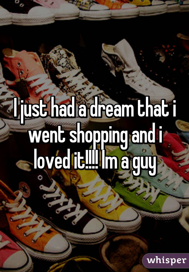 I just had a dream that i went shopping and i loved it!!!! Im a guy