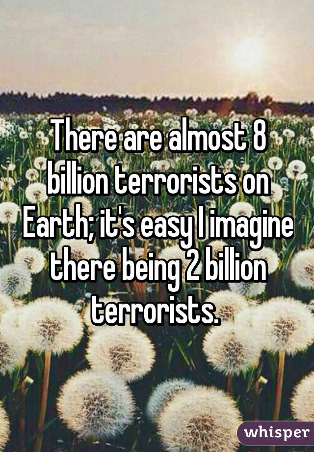 There are almost 8 billion terrorists on Earth; it's easy I imagine there being 2 billion terrorists. 