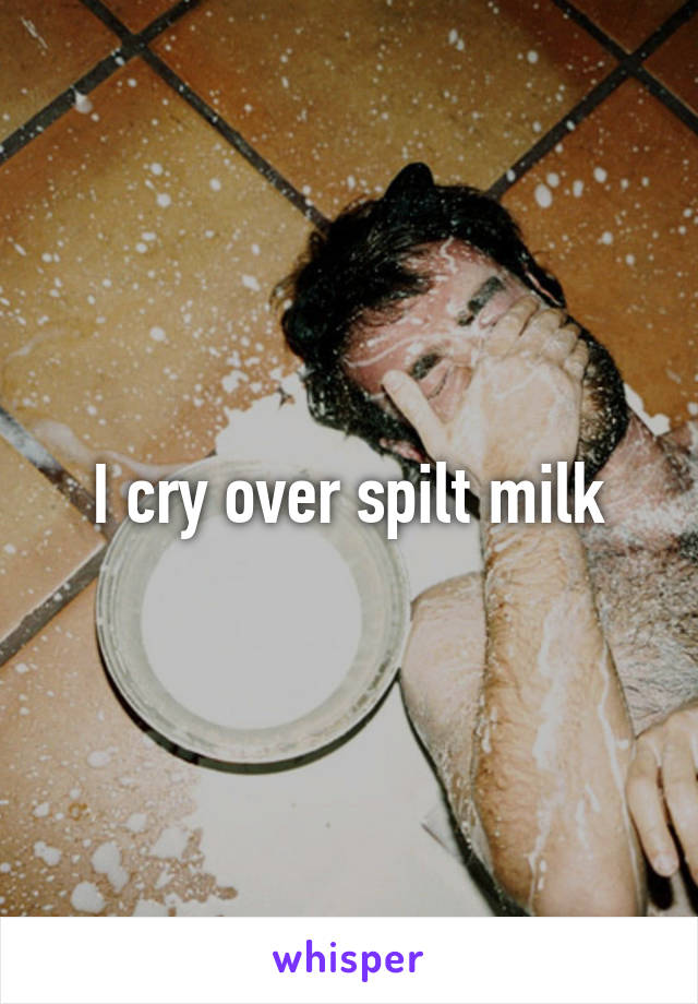 I cry over spilt milk