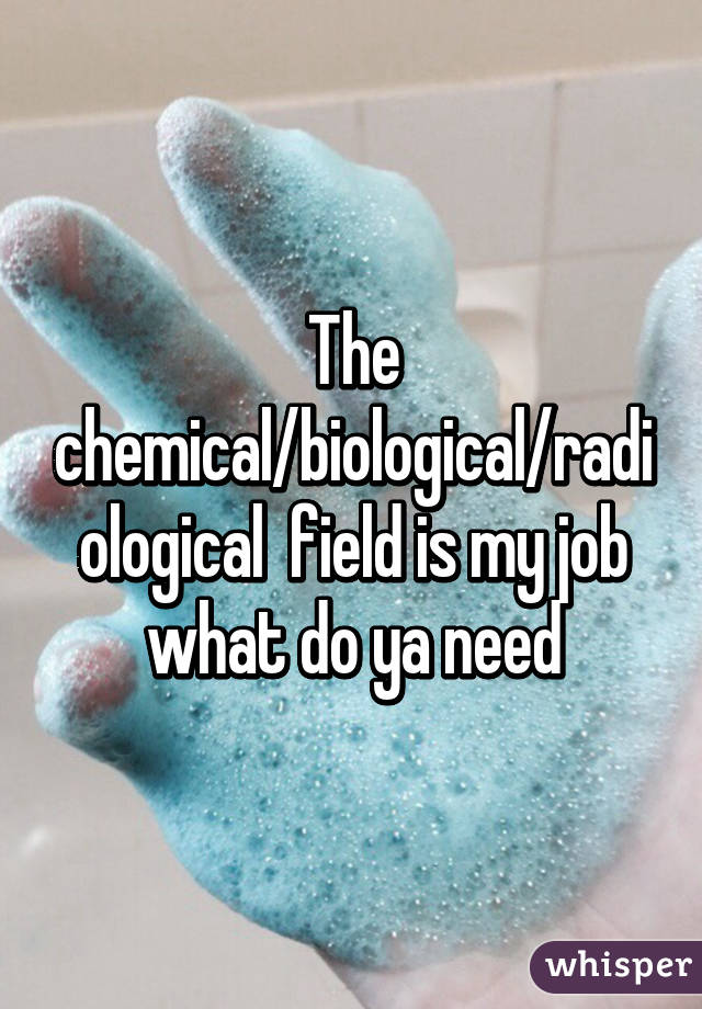 The chemical/biological/radiological  field is my job what do ya need