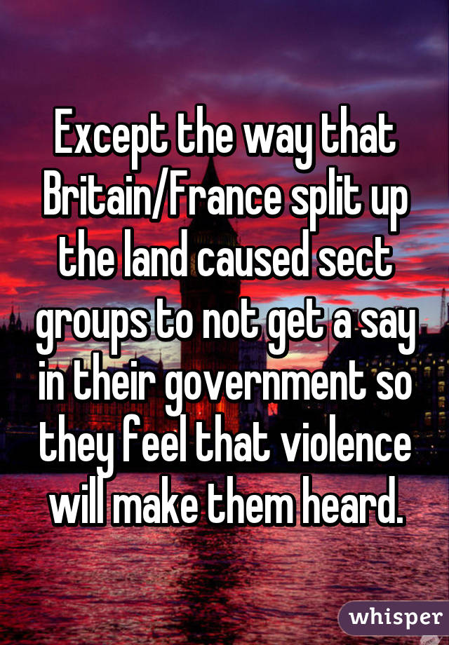 Except the way that Britain/France split up the land caused sect groups to not get a say in their government so they feel that violence will make them heard.