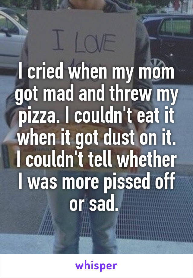 I cried when my mom got mad and threw my pizza. I couldn't eat it when it got dust on it. I couldn't tell whether I was more pissed off or sad. 