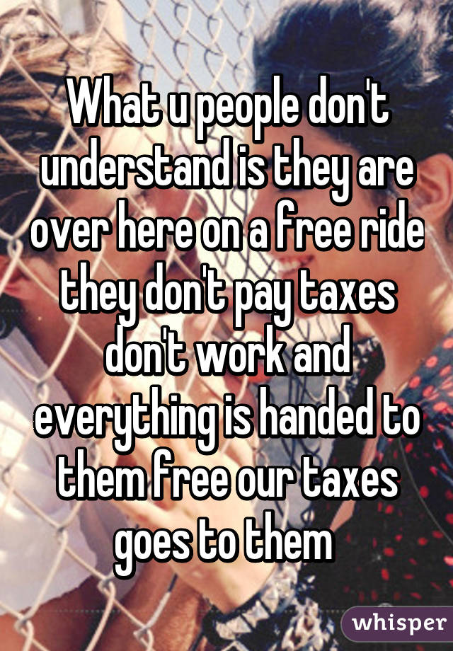 What u people don't understand is they are over here on a free ride they don't pay taxes don't work and everything is handed to them free our taxes goes to them 