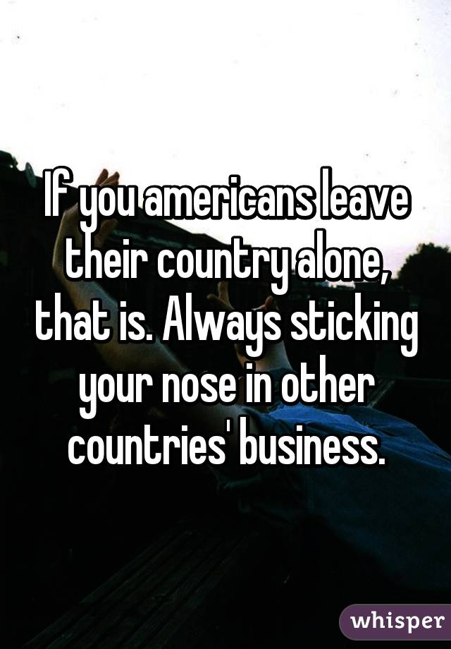 If you americans leave their country alone, that is. Always sticking your nose in other countries' business.