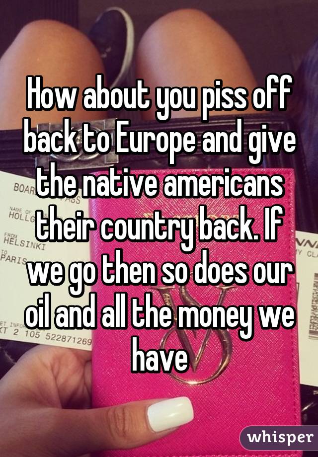 How about you piss off back to Europe and give the native americans their country back. If we go then so does our oil and all the money we have