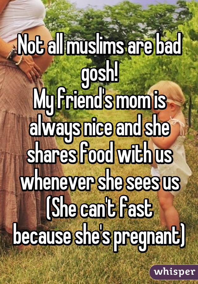 Not all muslims are bad gosh!
My friend's mom is always nice and she shares food with us whenever she sees us
(She can't fast because she's pregnant)