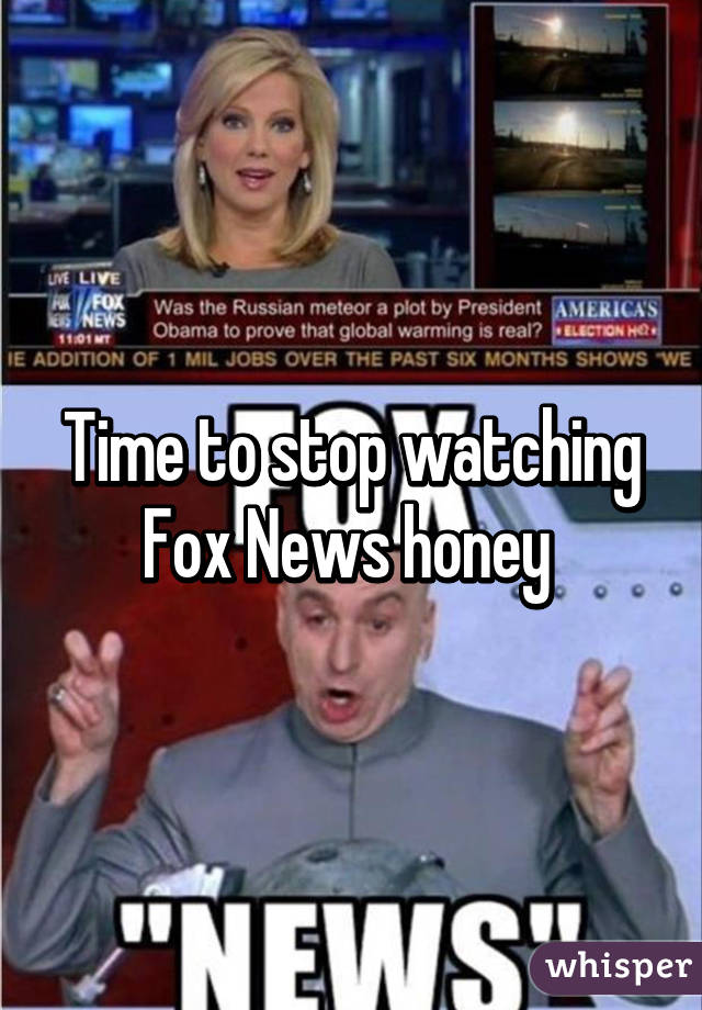Time to stop watching Fox News honey 