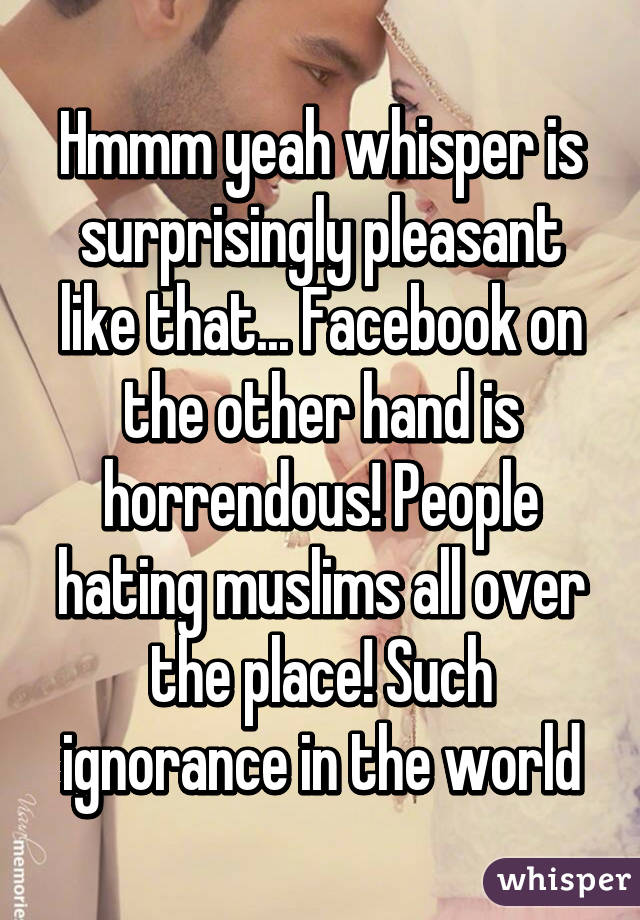 Hmmm yeah whisper is surprisingly pleasant like that... Facebook on the other hand is horrendous! People hating muslims all over the place! Such ignorance in the world