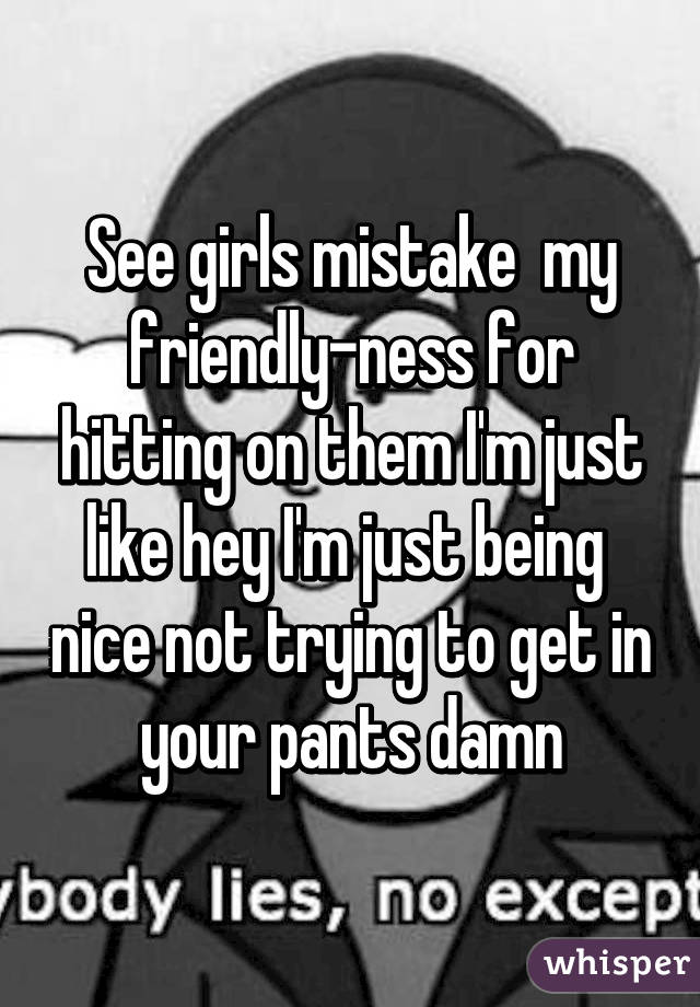 See girls mistake  my friendly-ness for hitting on them I'm just like hey I'm just being  nice not trying to get in your pants damn