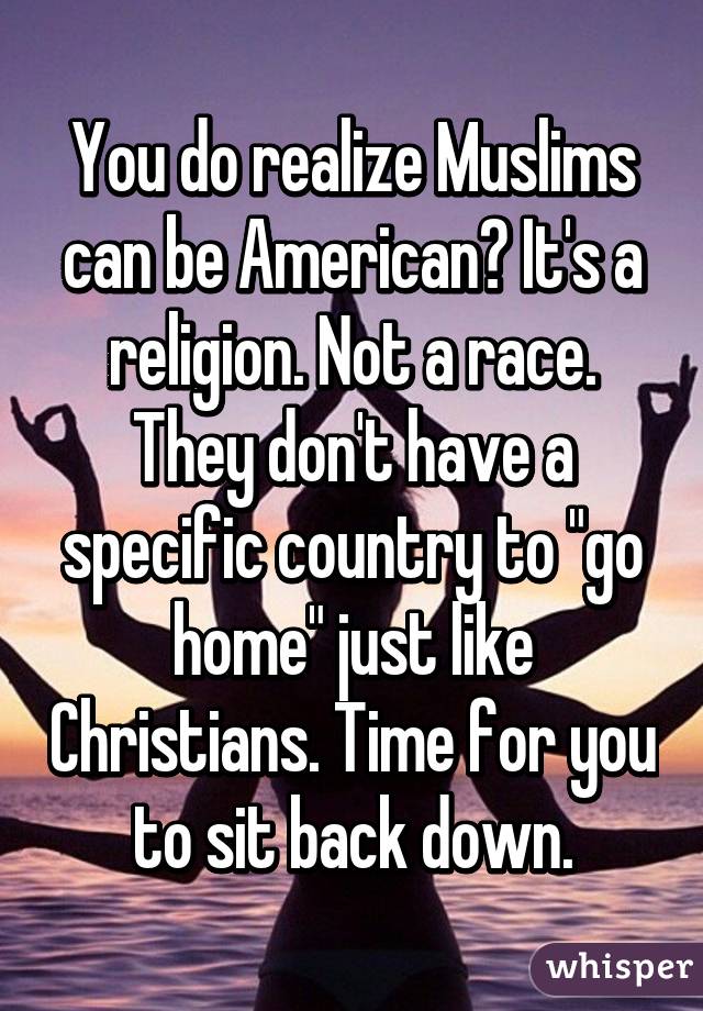 You do realize Muslims can be American? It's a religion. Not a race. They don't have a specific country to "go home" just like Christians. Time for you to sit back down.