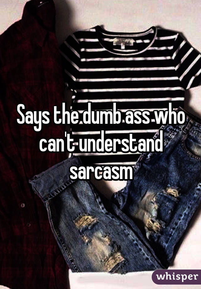 Says the dumb ass who can't understand sarcasm