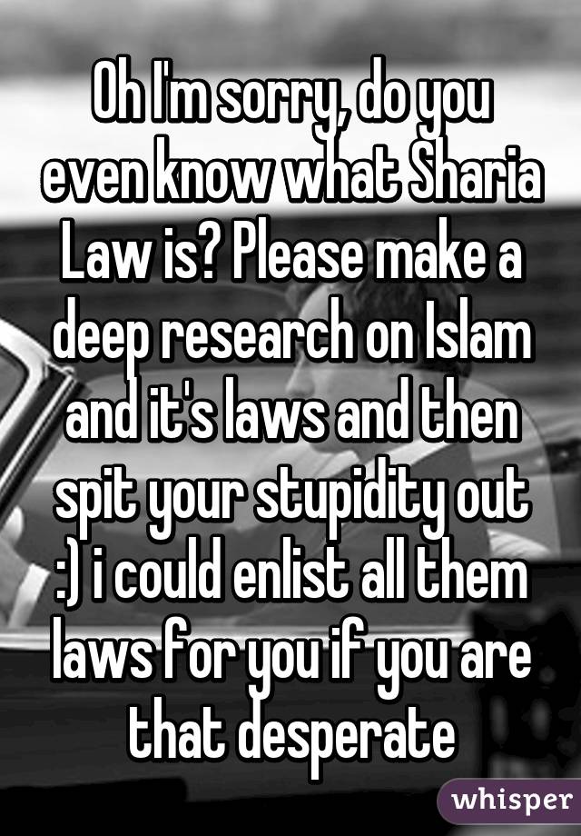 Oh I'm sorry, do you even know what Sharia Law is? Please make a deep research on Islam and it's laws and then spit your stupidity out :) i could enlist all them laws for you if you are that desperate