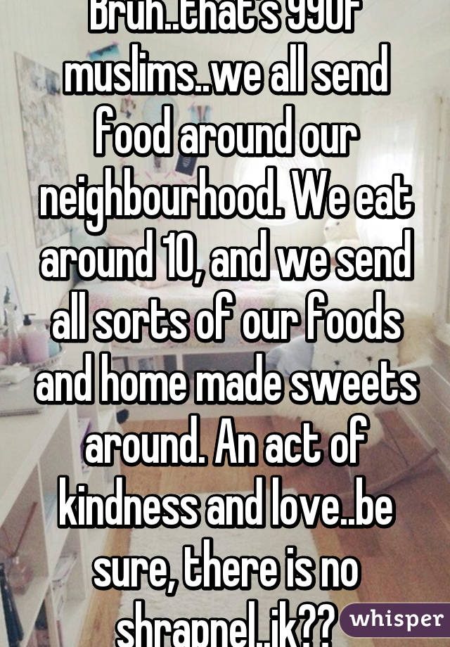Bruh..that's 99% of muslims..we all send food around our neighbourhood. We eat around 10, and we send all sorts of our foods and home made sweets around. An act of kindness and love..be sure, there is no shrapnel..jk😂😂
