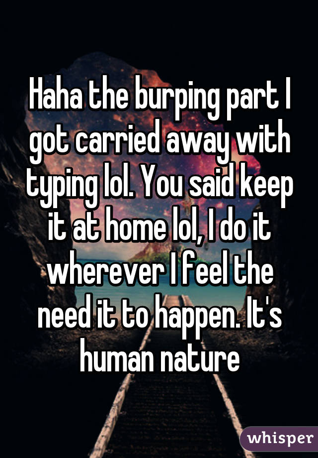 Haha the burping part I got carried away with typing lol. You said keep it at home lol, I do it wherever I feel the need it to happen. It's human nature