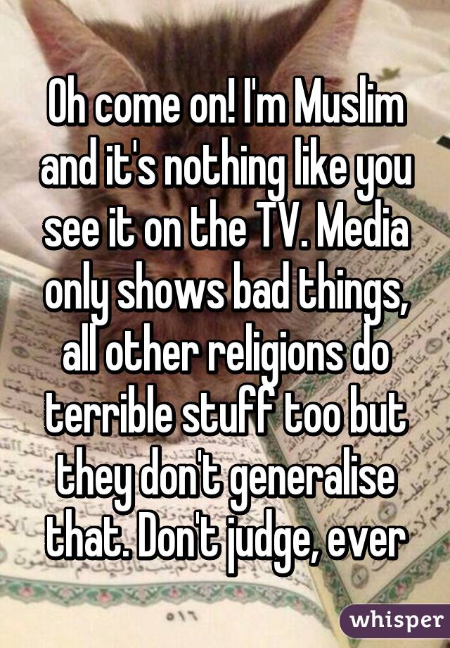 Oh come on! I'm Muslim and it's nothing like you see it on the TV. Media only shows bad things, all other religions do terrible stuff too but they don't generalise that. Don't judge, ever