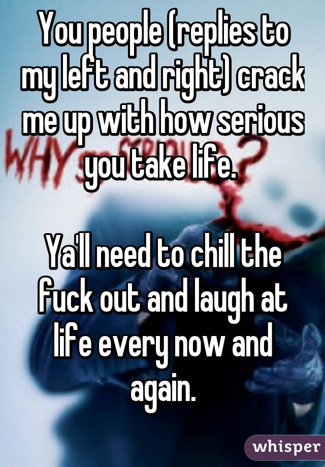 You people (replies to my left and right) crack me up with how serious you take life. 

Ya'll need to chill the fuck out and laugh at life every now and again.
