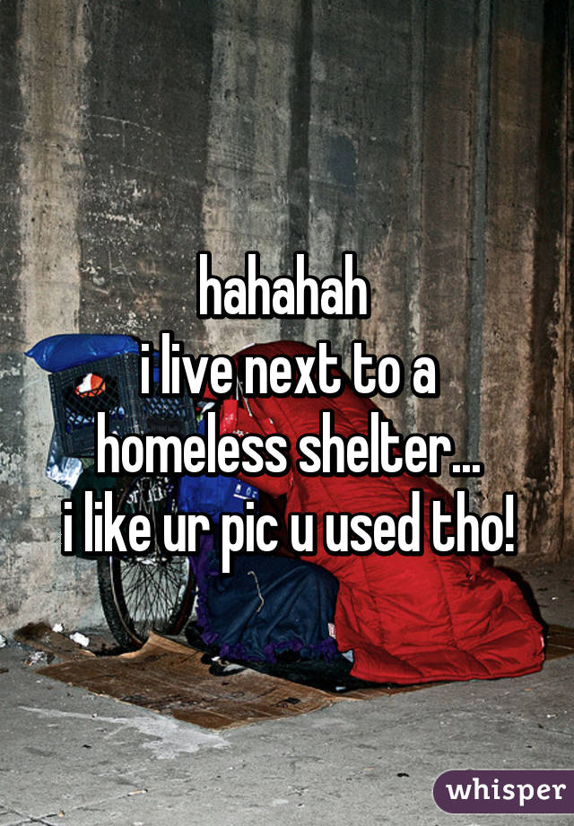 hahahah 
i live next to a homeless shelter...
i like ur pic u used tho!