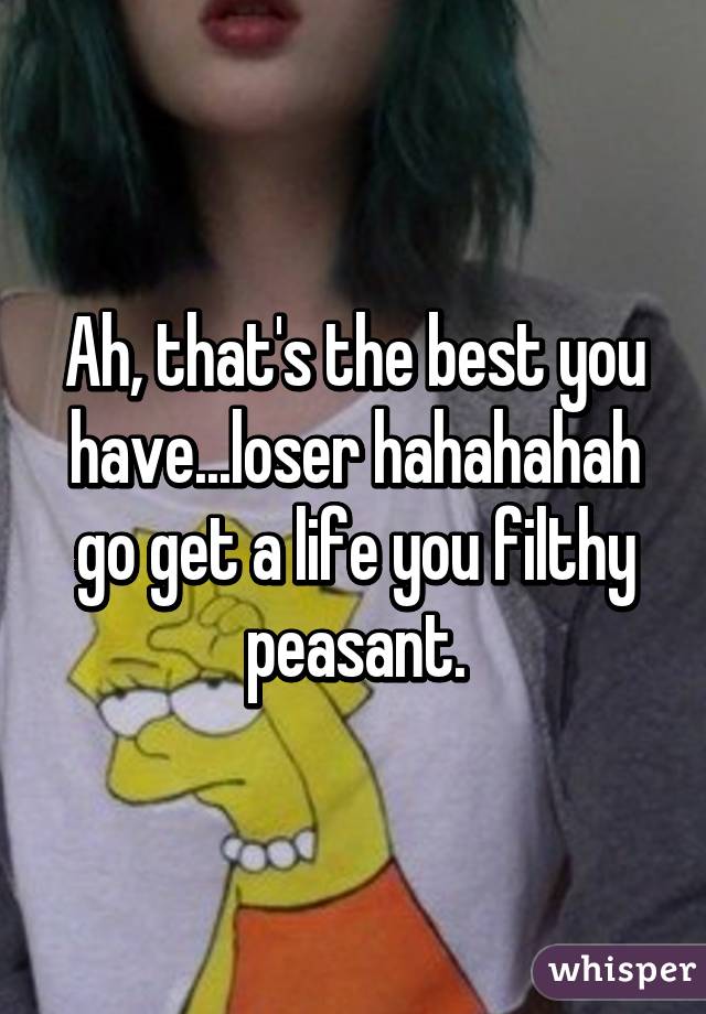 Ah, that's the best you have...loser hahahahah go get a life you filthy peasant.