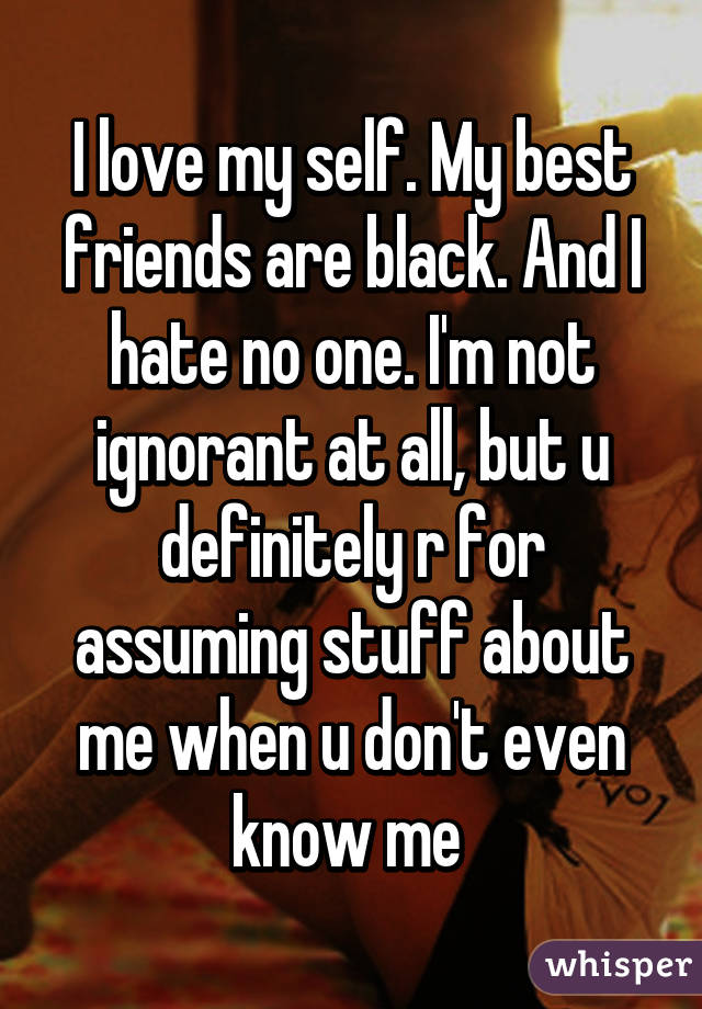 I love my self. My best friends are black. And I hate no one. I'm not ignorant at all, but u definitely r for assuming stuff about me when u don't even know me 