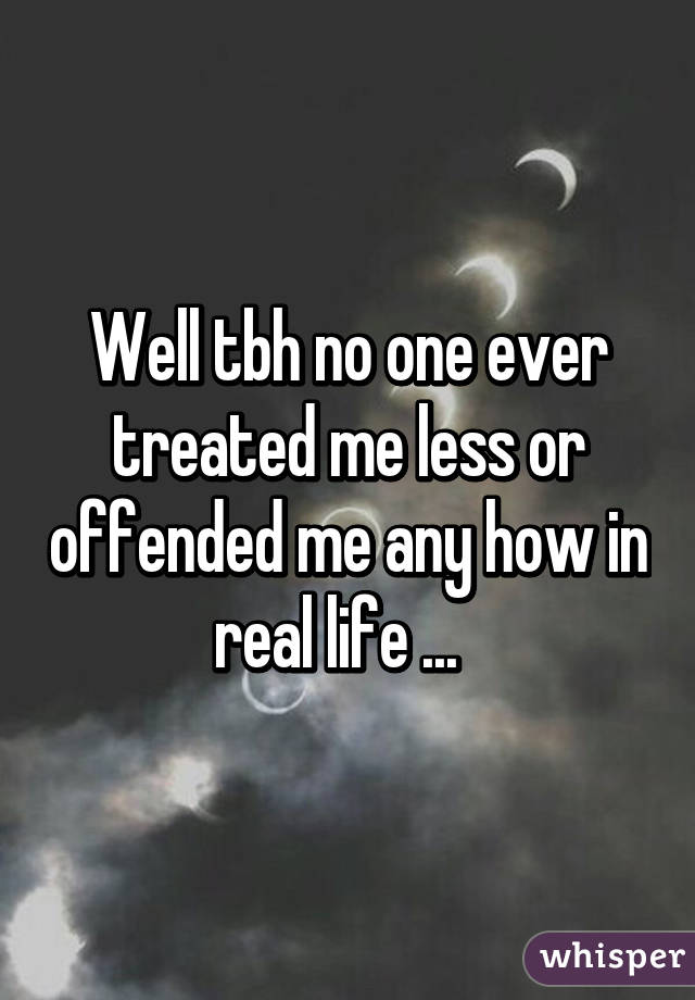 Well tbh no one ever treated me less or offended me any how in real life ...  