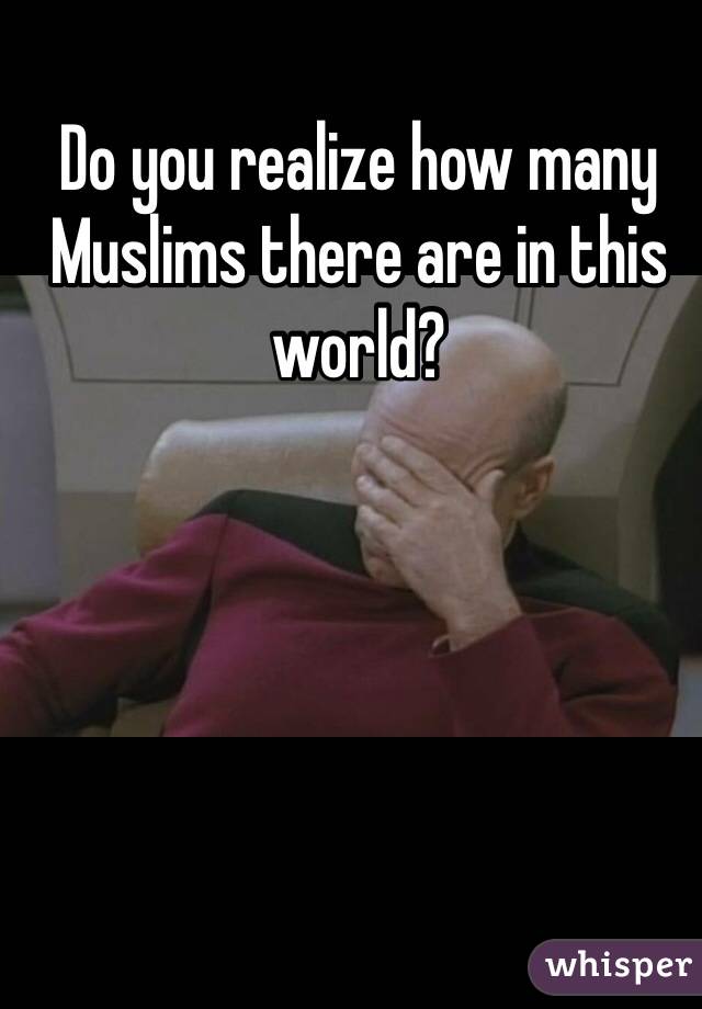 Do you realize how many Muslims there are in this world?