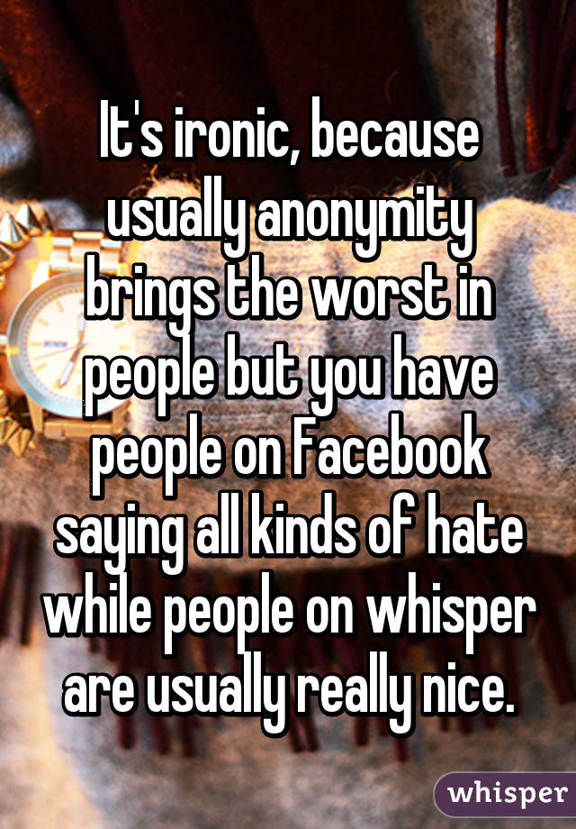 It's ironic, because usually anonymity brings the worst in people but you have people on Facebook saying all kinds of hate while people on whisper are usually really nice.