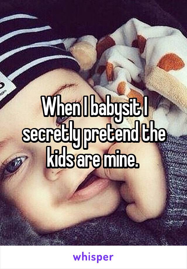 When I babysit I secretly pretend the kids are mine. 
