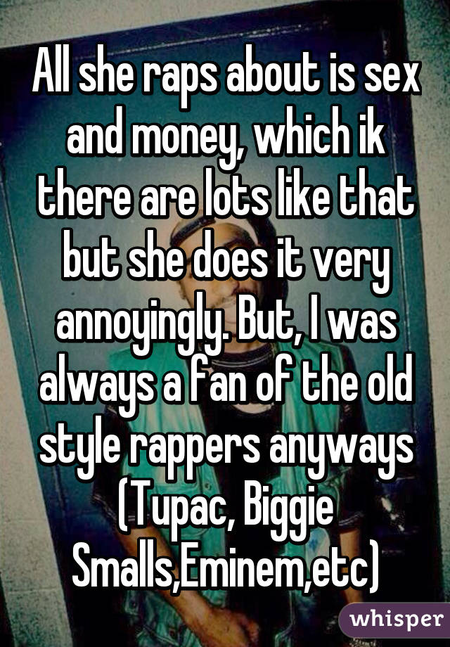 All she raps about is sex and money, which ik there are lots like that but she does it very annoyingly. But, I was always a fan of the old style rappers anyways (Tupac, Biggie Smalls,Eminem,etc)