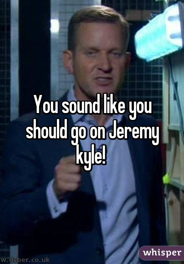 You sound like you should go on Jeremy kyle! 